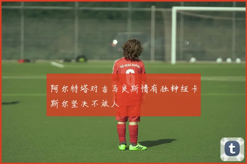 阿尔特塔对吉马良斯情有独钟纽卡斯尔坚决不放人