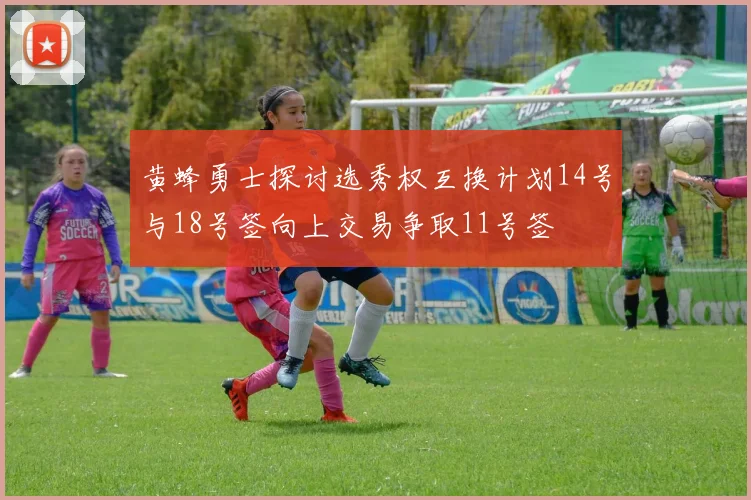 黄蜂勇士探讨选秀权互换计划14号与18号签向上交易争取11号签
