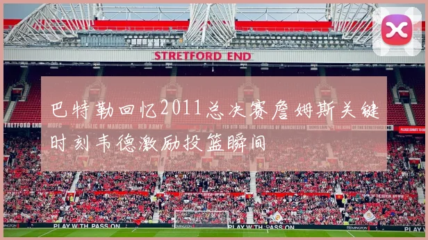 巴特勒回忆2011总决赛詹姆斯关键时刻韦德激励投篮瞬间