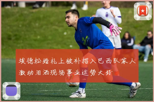 埃德松婚礼上被补招入巴西队家人激动泪洒现场事业运势大好