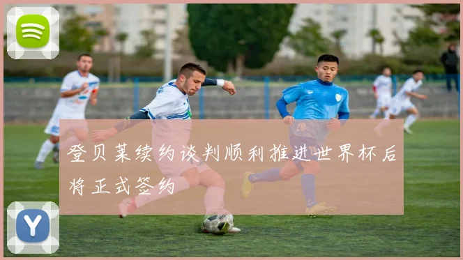 登贝莱续约谈判顺利推进世界杯后将正式签约