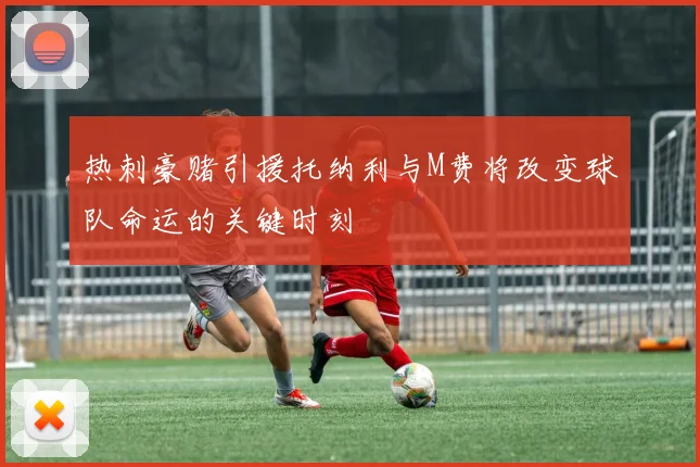 热刺豪赌引援托纳利与M费将改变球队命运的关键时刻