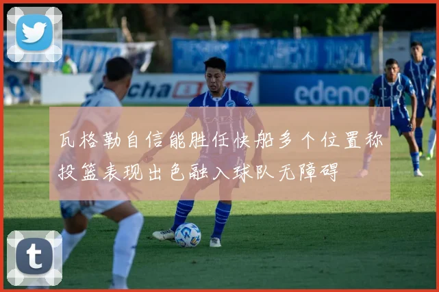 瓦格勒自信能胜任快船多个位置称投篮表现出色融入球队无障碍