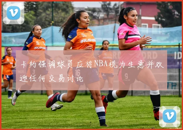 卡约强调球员应将NBA视为生意并欢迎任何交易讨论