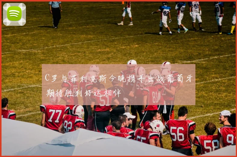 C罗与菲利克斯今晚携手出战葡萄牙期待胜利好运相伴