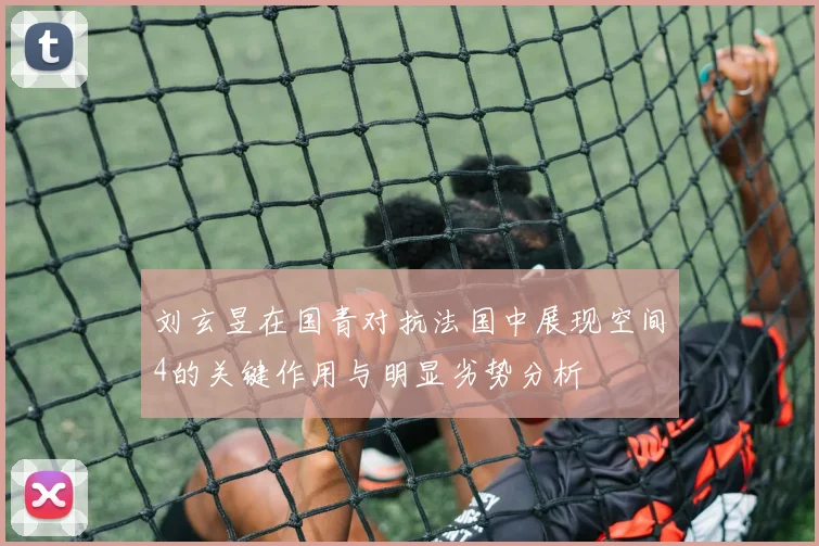 刘玄昱在国青对抗法国中展现空间4的关键作用与明显劣势分析