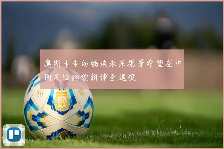 奥斯卡专访畅谈未来愿景希望在中国足坛继续拼搏至退役