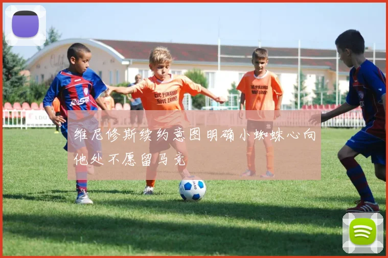 维尼修斯续约意图明确小蜘蛛心向他处不愿留马竞