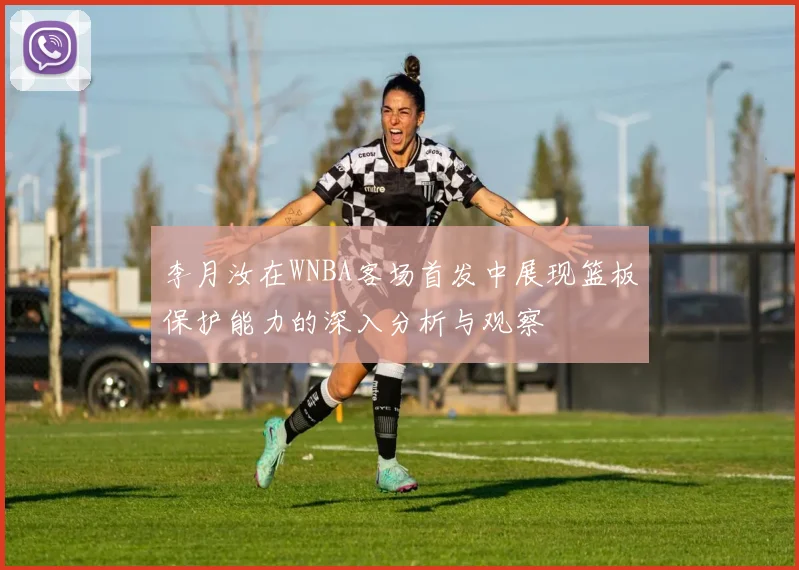 李月汝在WNBA客场首发中展现篮板保护能力的深入分析与观察