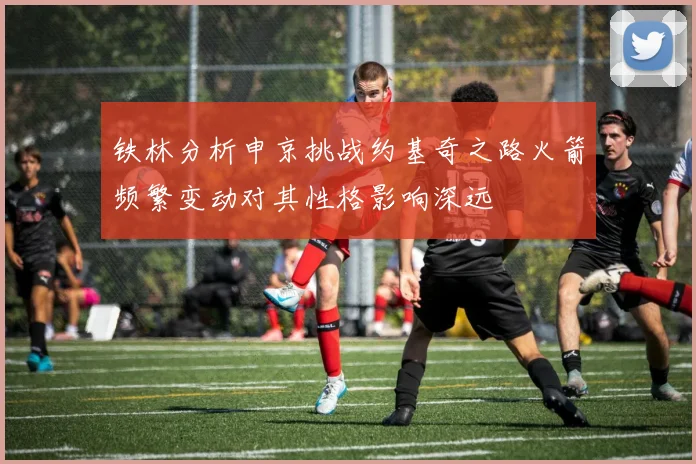 铁林分析申京挑战约基奇之路火箭频繁变动对其性格影响深远
